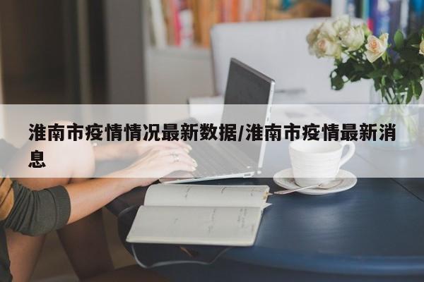淮南市疫情情况最新数据/淮南市疫情最新消息