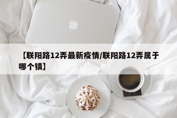 【联阳路12弄最新疫情/联阳路12弄属于哪个镇】