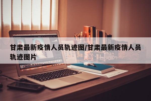 甘肃最新疫情人员轨迹图/甘肃最新疫情人员轨迹图片
