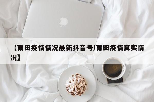 【莆田疫情情况最新抖音号/莆田疫情真实情况】