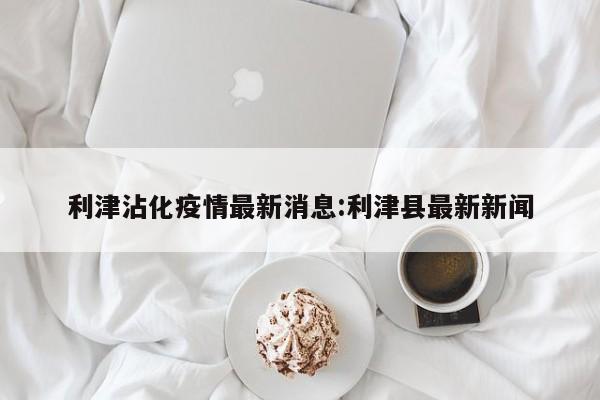 利津沾化疫情最新消息:利津县最新新闻