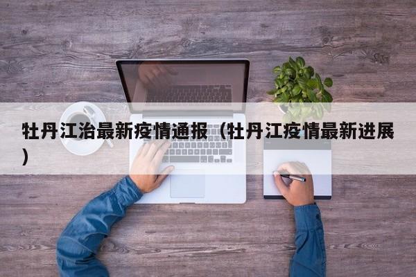牡丹江治最新疫情通报（牡丹江疫情最新进展）