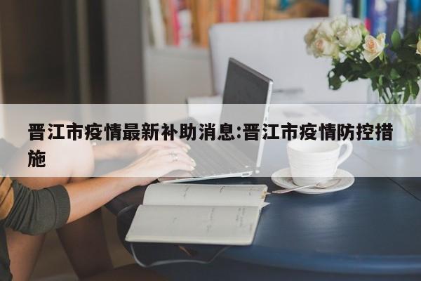 晋江市疫情最新补助消息:晋江市疫情防控措施