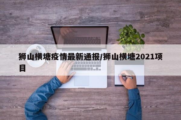 狮山横塘疫情最新通报/狮山横塘2021项目
